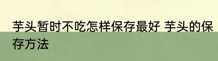 芋头暂时不吃怎样保存最好 芋头的保存方法