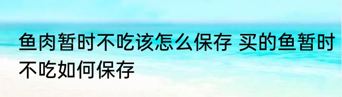 鱼肉暂时不吃该怎么保存 买的鱼暂时不吃如何保存