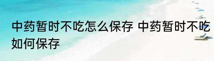 中药暂时不吃怎么保存 中药暂时不吃如何保存