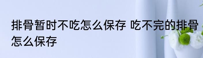 排骨暂时不吃怎么保存 吃不完的排骨怎么保存