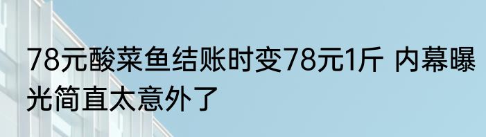 78元酸菜鱼结账时变78元1斤 内幕曝光简直太意外了