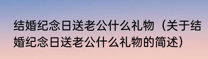 结婚纪念日送老公什么礼物（关于结婚纪念日送老公什么礼物的简述）