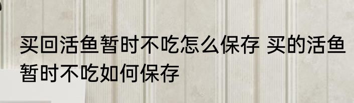 买回活鱼暂时不吃怎么保存 买的活鱼暂时不吃如何保存