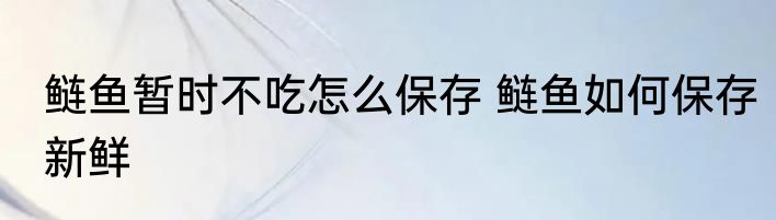 鲢鱼暂时不吃怎么保存 鲢鱼如何保存新鲜