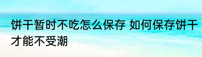 饼干暂时不吃怎么保存 如何保存饼干才能不受潮