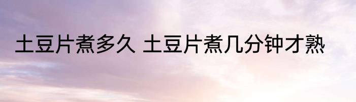 土豆片煮多久 土豆片煮几分钟才熟
