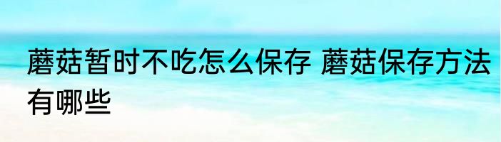 蘑菇暂时不吃怎么保存 蘑菇保存方法有哪些