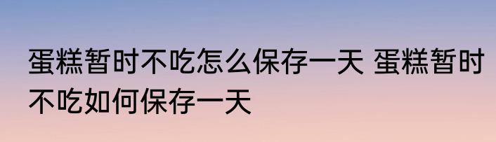 蛋糕暂时不吃怎么保存一天 蛋糕暂时不吃如何保存一天