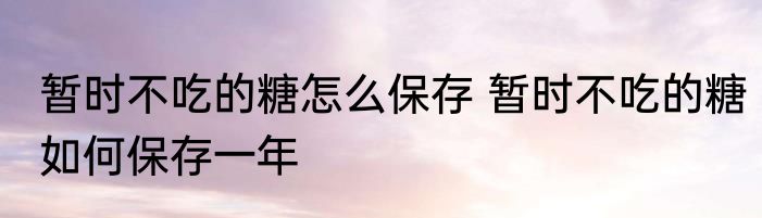 暂时不吃的糖怎么保存 暂时不吃的糖如何保存一年