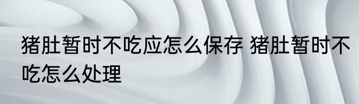 猪肚暂时不吃应怎么保存 猪肚暂时不吃怎么处理