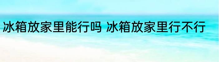 冰箱放家里能行吗 冰箱放家里行不行