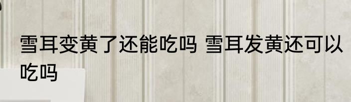 雪耳变黄了还能吃吗 雪耳发黄还可以吃吗