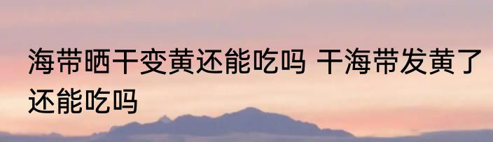 海带晒干变黄还能吃吗 干海带发黄了还能吃吗