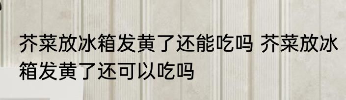 芥菜放冰箱发黄了还能吃吗 芥菜放冰箱发黄了还可以吃吗
