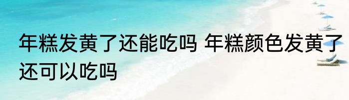 年糕发黄了还能吃吗 年糕颜色发黄了还可以吃吗