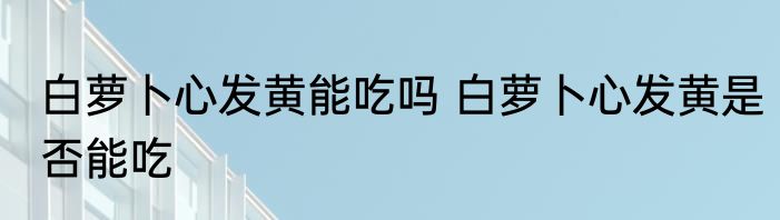 白萝卜心发黄能吃吗 白萝卜心发黄是否能吃
