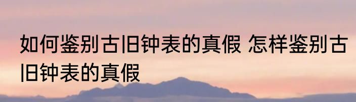 如何鉴别古旧钟表的真假 怎样鉴别古旧钟表的真假