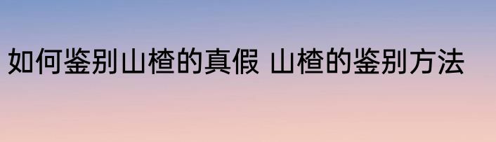 如何鉴别山楂的真假 山楂的鉴别方法