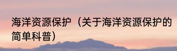 海洋资源保护（关于海洋资源保护的简单科普）