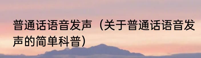 普通话语音发声（关于普通话语音发声的简单科普）