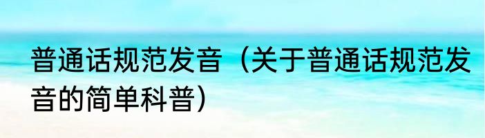 普通话规范发音（关于普通话规范发音的简单科普）