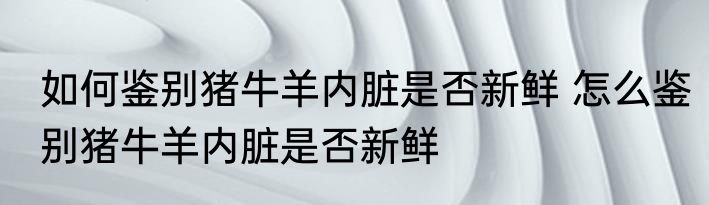 如何鉴别猪牛羊内脏是否新鲜 怎么鉴别猪牛羊内脏是否新鲜