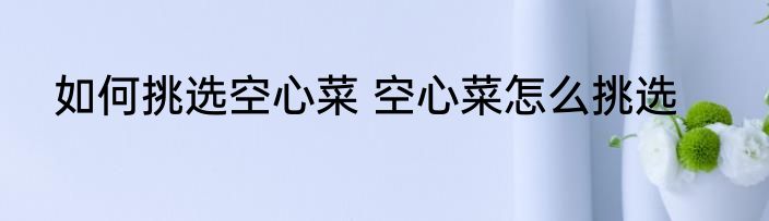 如何挑选空心菜 空心菜怎么挑选
