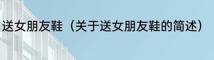 送女朋友鞋（关于送女朋友鞋的简述）