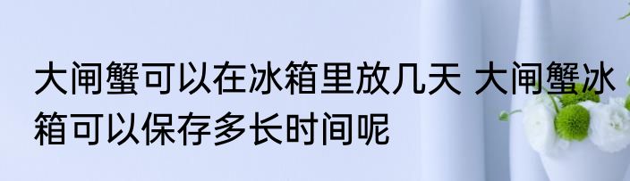 大闸蟹可以在冰箱里放几天 大闸蟹冰箱可以保存多长时间呢