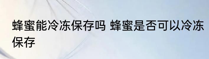 蜂蜜能冷冻保存吗 蜂蜜是否可以冷冻保存