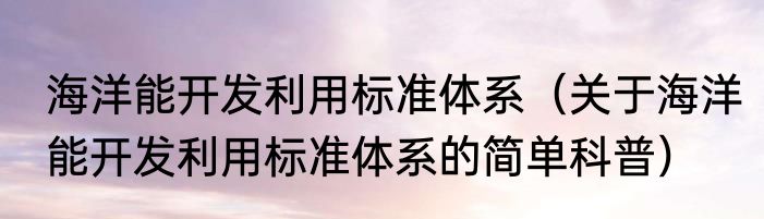 海洋能开发利用标准体系（关于海洋能开发利用标准体系的简单科普）