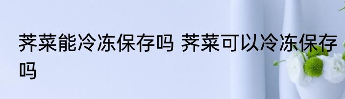荠菜能冷冻保存吗 荠菜可以冷冻保存吗
