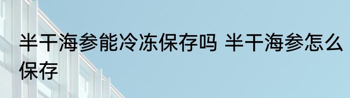 半干海参能冷冻保存吗 半干海参怎么保存