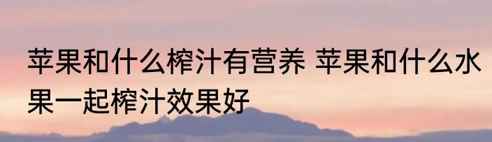 苹果和什么榨汁有营养 苹果和什么水果一起榨汁效果好