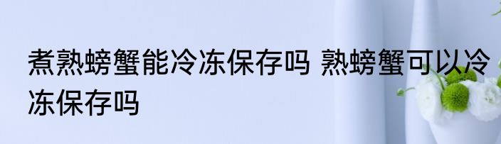 煮熟螃蟹能冷冻保存吗 熟螃蟹可以冷冻保存吗