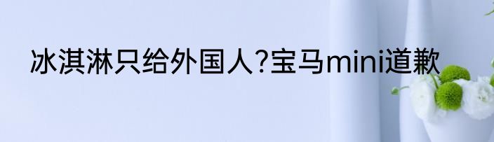 冰淇淋只给外国人?宝马mini道歉