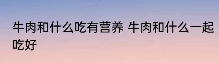 牛肉和什么吃有营养 牛肉和什么一起吃好