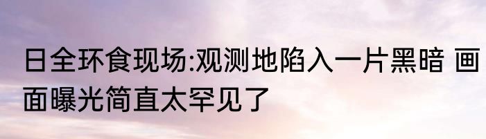 日全环食现场:观测地陷入一片黑暗 画面曝光简直太罕见了