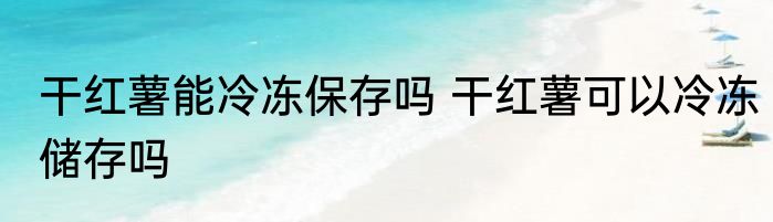 干红薯能冷冻保存吗 干红薯可以冷冻储存吗