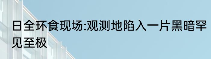日全环食现场:观测地陷入一片黑暗罕见至极