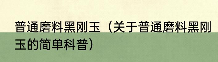 普通磨料黑刚玉（关于普通磨料黑刚玉的简单科普）