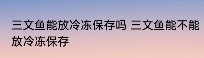 三文鱼能放冷冻保存吗 三文鱼能不能放冷冻保存
