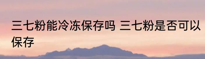 三七粉能冷冻保存吗 三七粉是否可以保存