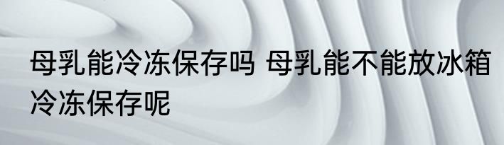 母乳能冷冻保存吗 母乳能不能放冰箱冷冻保存呢