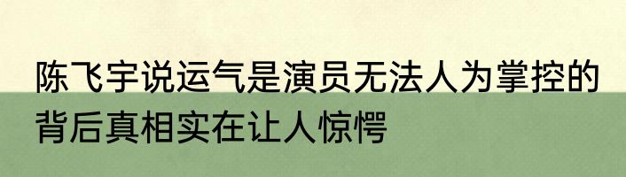 陈飞宇说运气是演员无法人为掌控的 背后真相实在让人惊愕