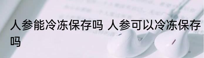 人参能冷冻保存吗 人参可以冷冻保存吗