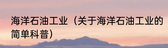海洋石油工业（关于海洋石油工业的简单科普）