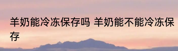 羊奶能冷冻保存吗 羊奶能不能冷冻保存