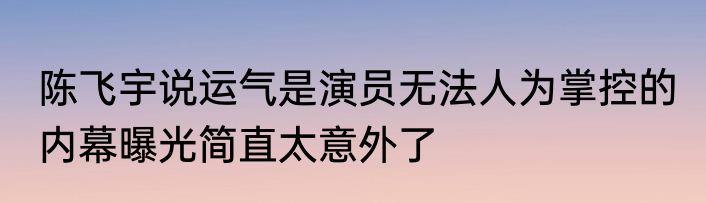 陈飞宇说运气是演员无法人为掌控的 内幕曝光简直太意外了