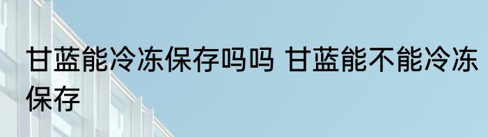 甘蓝能冷冻保存吗吗 甘蓝能不能冷冻保存